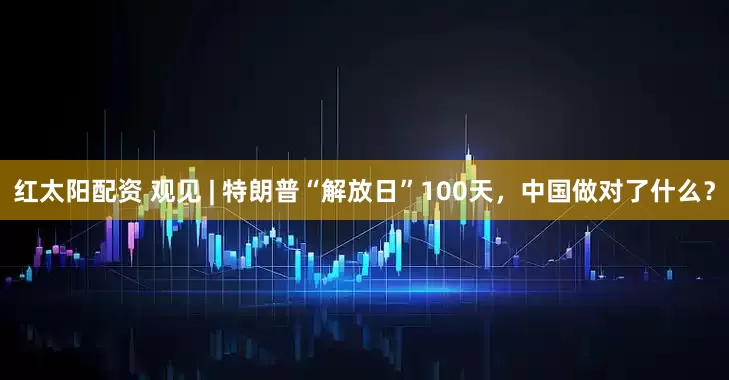 红太阳配资 观见 | 特朗普“解放日”100天，中国做对了什么？