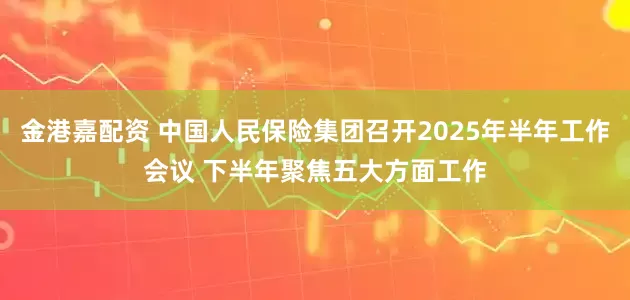 金港嘉配资 中国人民保险集团召开2025年半年工作会议 下半年聚焦五大方面工作