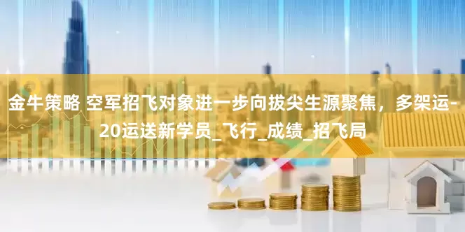金牛策略 空军招飞对象进一步向拔尖生源聚焦，多架运-20运送新学员_飞行_成绩_招飞局