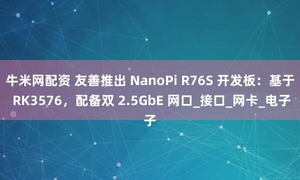 牛米网配资 友善推出 NanoPi R76S 开发板：基于 RK3576，配备双 2.5GbE 网口_接口_网卡_电子