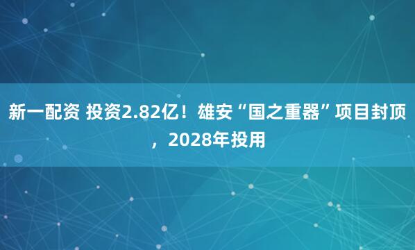新一配资 投资2.82亿！雄安“国之重器”项目封顶，2028年投用
