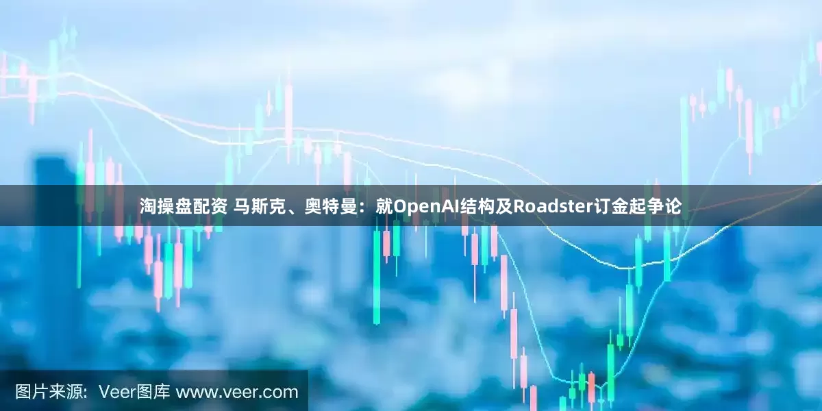 淘操盘配资 马斯克、奥特曼：就OpenAI结构及Roadster订金起争论