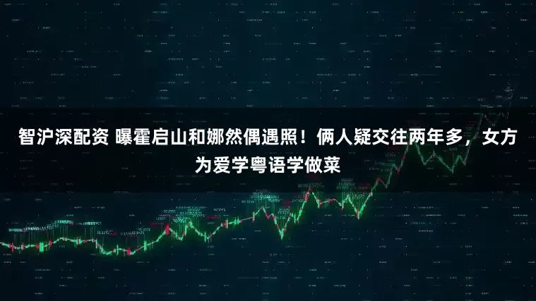 智沪深配资 曝霍启山和娜然偶遇照！俩人疑交往两年多，女方为爱学粤语学做菜