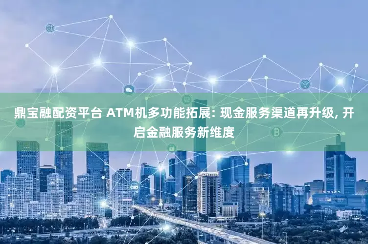 鼎宝融配资平台 ATM机多功能拓展: 现金服务渠道再升级, 开启金融服务新维度