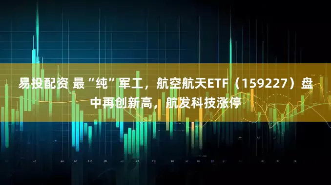 易投配资 最“纯”军工，航空航天ETF（159227）盘中再创新高，航发科技涨停